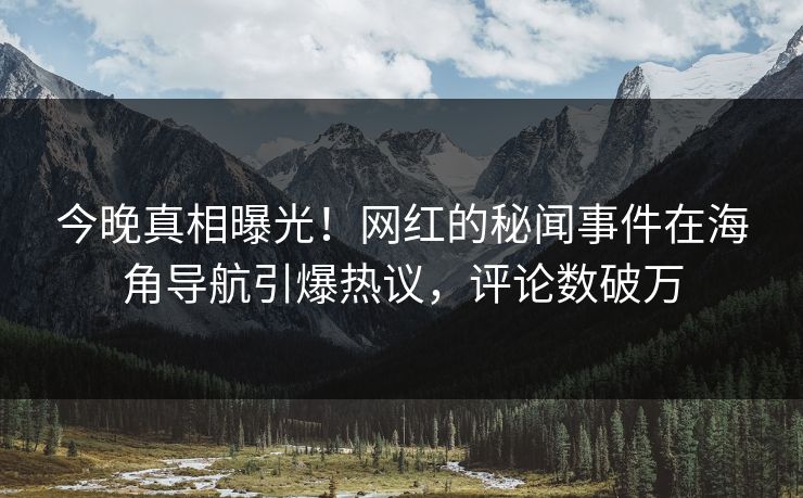 今晚真相曝光！网红的秘闻事件在海角导航引爆热议，评论数破万