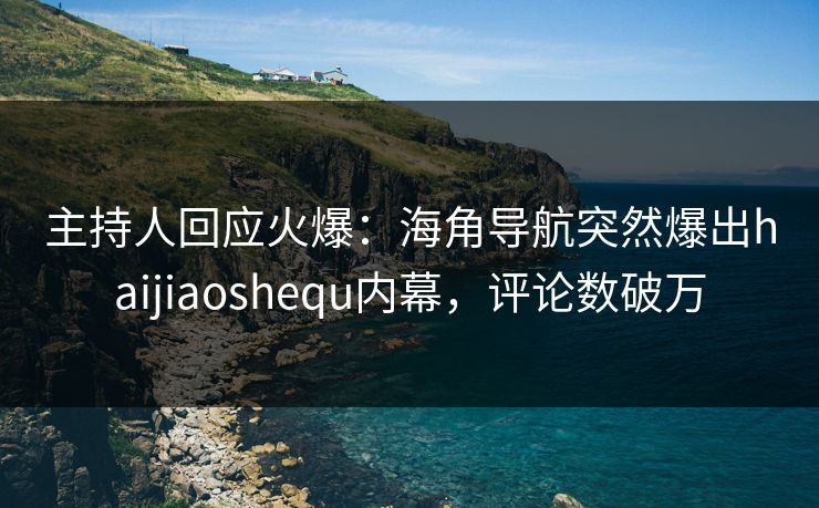主持人回应火爆：海角导航突然爆出haijiaoshequ内幕，评论数破万