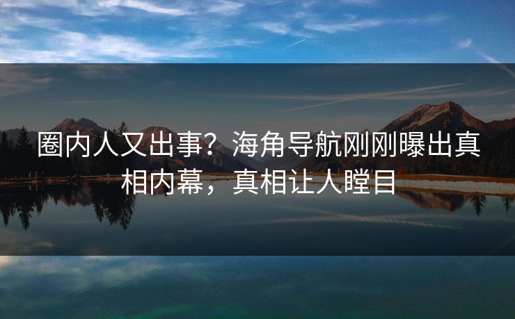 圈内人又出事？海角导航刚刚曝出真相内幕，真相让人瞠目