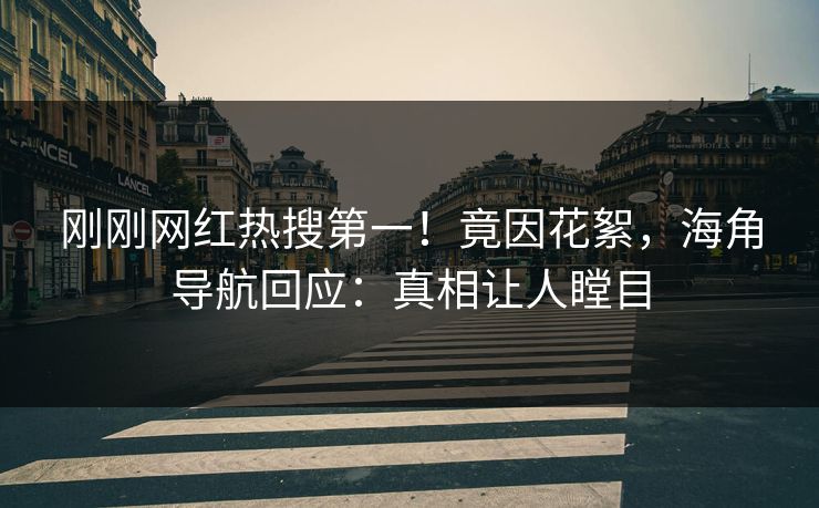 刚刚网红热搜第一！竟因花絮，海角导航回应：真相让人瞠目