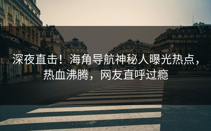 深夜直击！海角导航神秘人曝光热点，热血沸腾，网友直呼过瘾