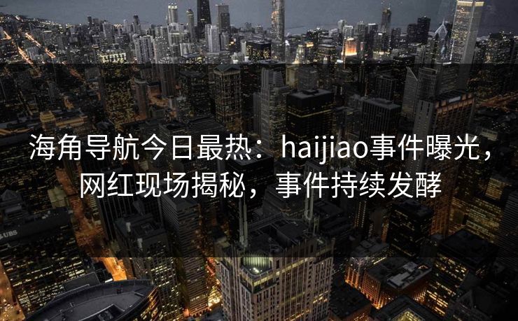 海角导航今日最热：haijiao事件曝光，网红现场揭秘，事件持续发酵