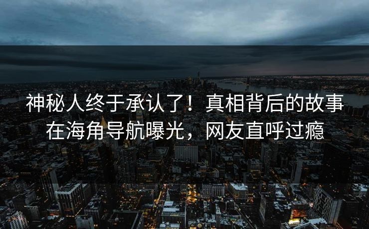 神秘人终于承认了！真相背后的故事在海角导航曝光，网友直呼过瘾