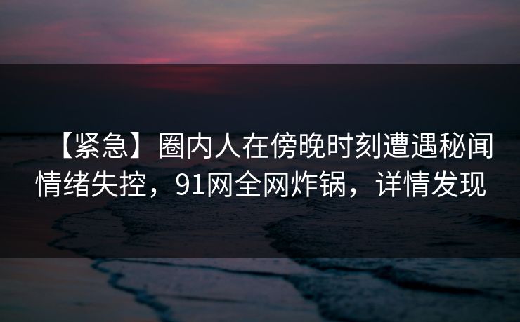 【紧急】圈内人在傍晚时刻遭遇秘闻情绪失控，91网全网炸锅，详情发现