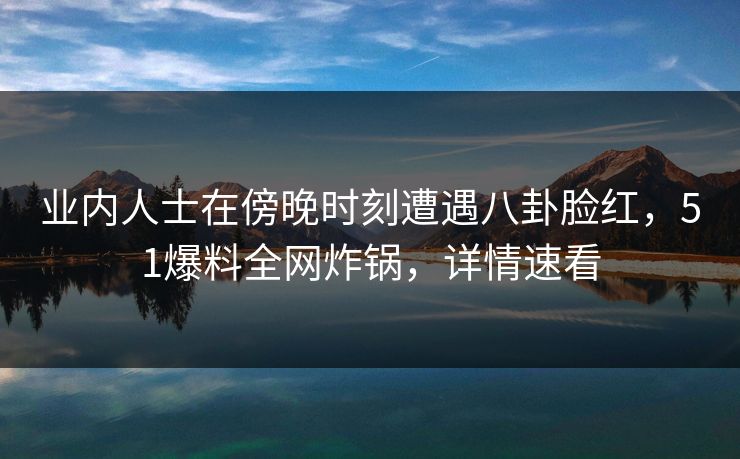 业内人士在傍晚时刻遭遇八卦脸红，51爆料全网炸锅，详情速看