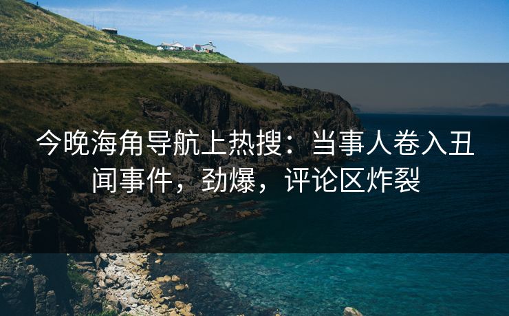 今晚海角导航上热搜：当事人卷入丑闻事件，劲爆，评论区炸裂