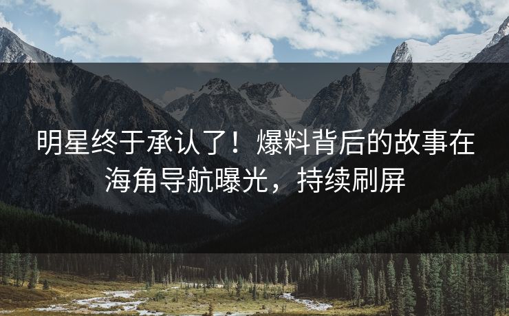 明星终于承认了！爆料背后的故事在海角导航曝光，持续刷屏