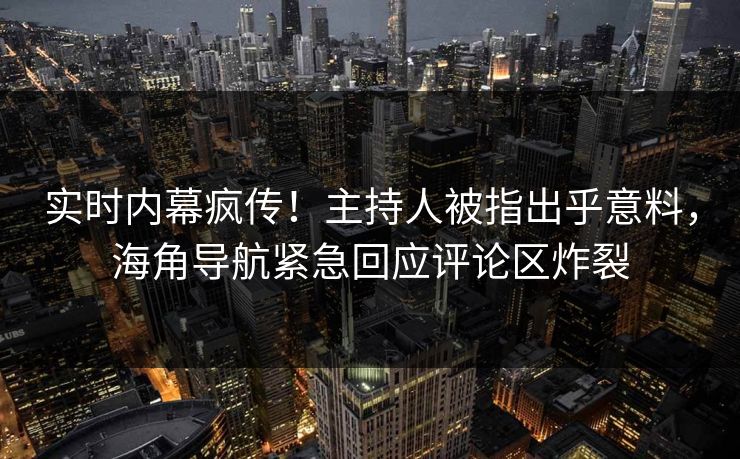 实时内幕疯传！主持人被指出乎意料，海角导航紧急回应评论区炸裂