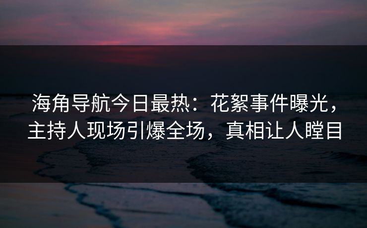 海角导航今日最热：花絮事件曝光，主持人现场引爆全场，真相让人瞠目