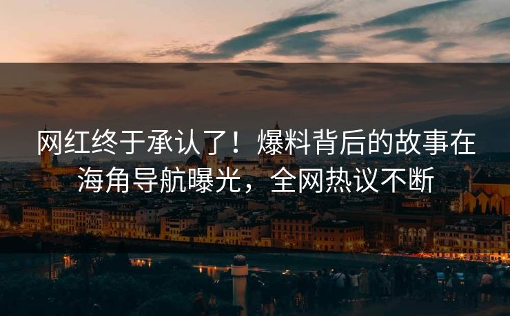 网红终于承认了！爆料背后的故事在海角导航曝光，全网热议不断