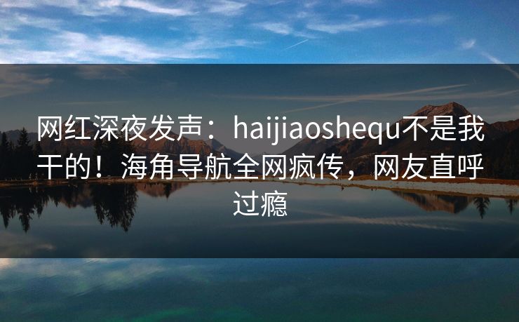 网红深夜发声：haijiaoshequ不是我干的！海角导航全网疯传，网友直呼过瘾
