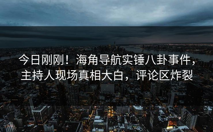 今日刚刚！海角导航实锤八卦事件，主持人现场真相大白，评论区炸裂