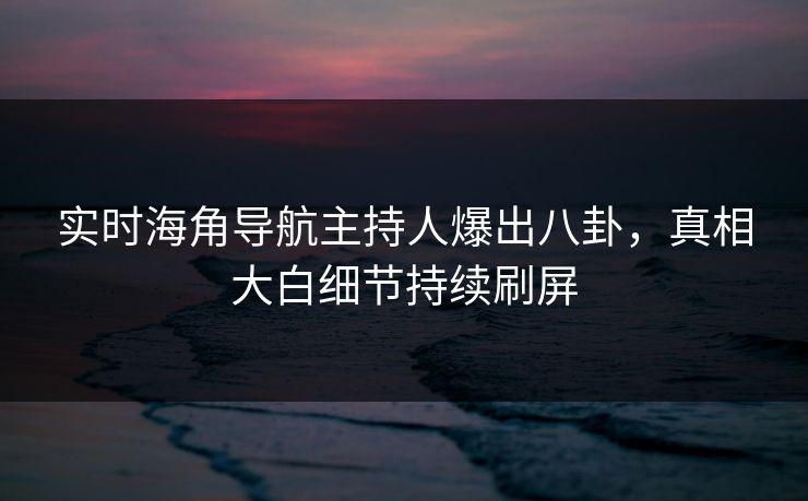 实时海角导航主持人爆出八卦，真相大白细节持续刷屏