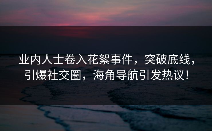 业内人士卷入花絮事件，突破底线，引爆社交圈，海角导航引发热议！