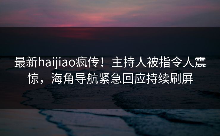 最新haijiao疯传！主持人被指令人震惊，海角导航紧急回应持续刷屏