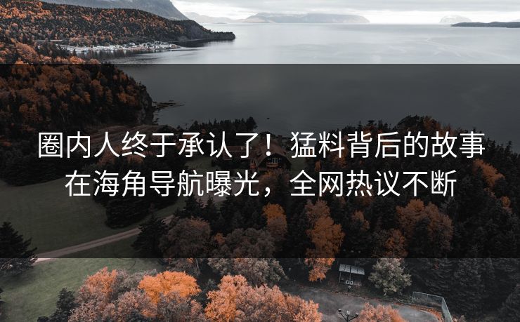 圈内人终于承认了！猛料背后的故事在海角导航曝光，全网热议不断