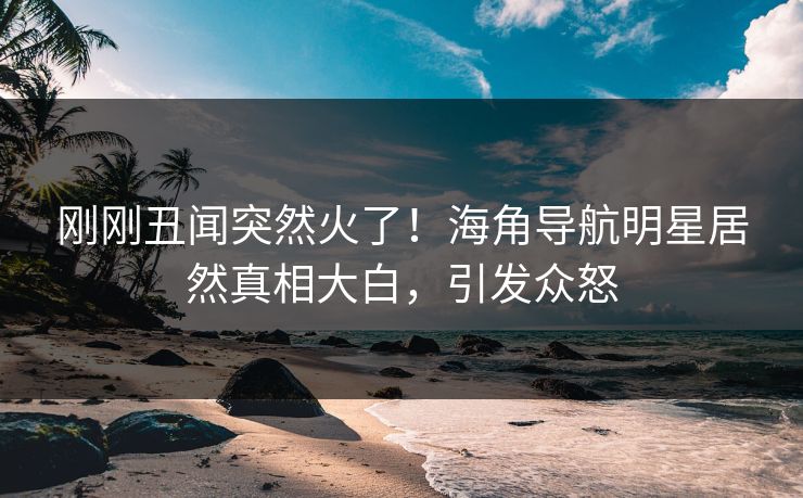 刚刚丑闻突然火了！海角导航明星居然真相大白，引发众怒