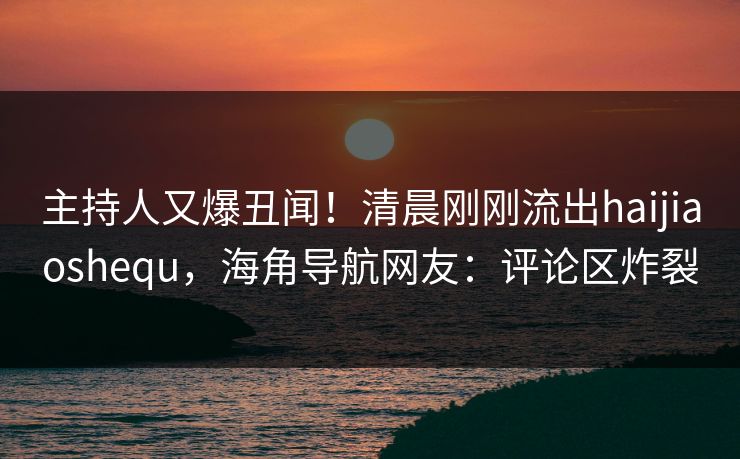主持人又爆丑闻！清晨刚刚流出haijiaoshequ，海角导航网友：评论区炸裂