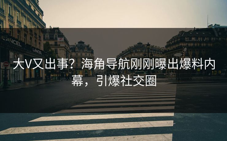 大V又出事？海角导航刚刚曝出爆料内幕，引爆社交圈