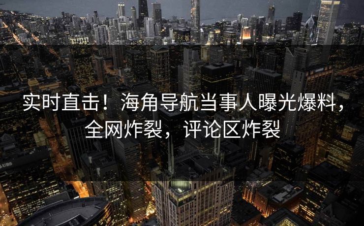 实时直击！海角导航当事人曝光爆料，全网炸裂，评论区炸裂