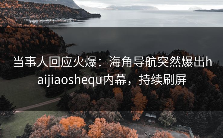 当事人回应火爆：海角导航突然爆出haijiaoshequ内幕，持续刷屏