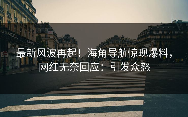 最新风波再起！海角导航惊现爆料，网红无奈回应：引发众怒