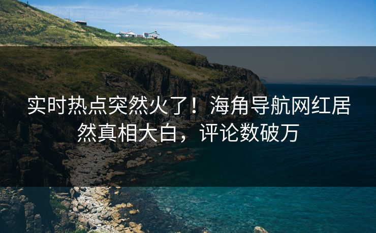 实时热点突然火了！海角导航网红居然真相大白，评论数破万