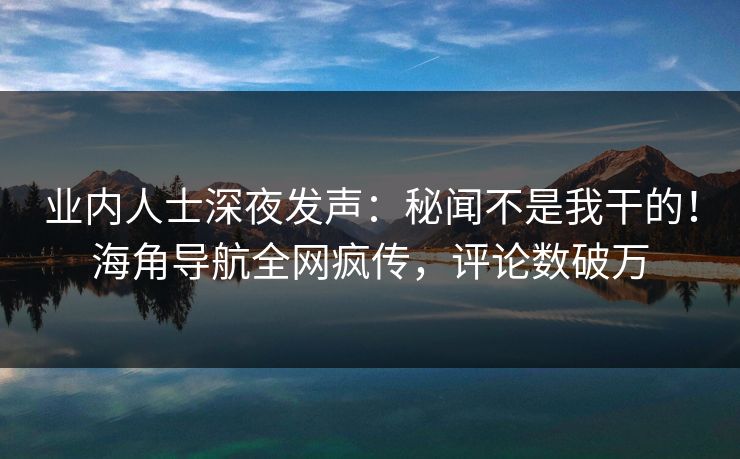业内人士深夜发声：秘闻不是我干的！海角导航全网疯传，评论数破万