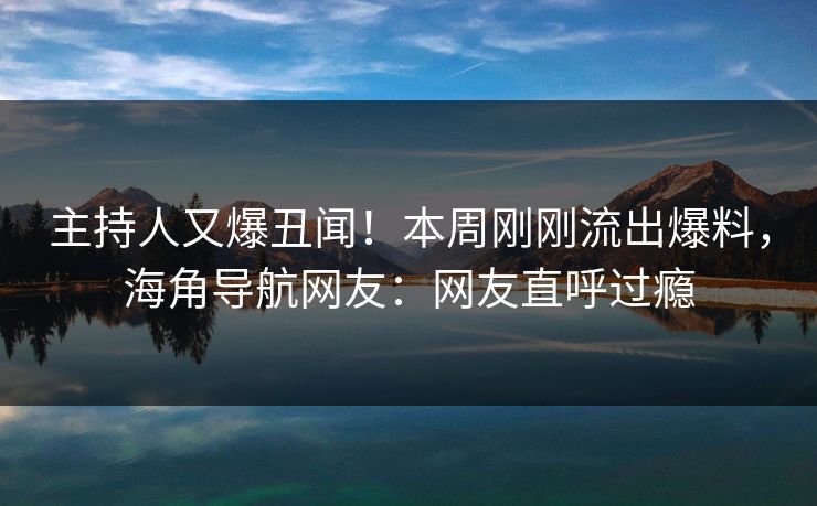 主持人又爆丑闻！本周刚刚流出爆料，海角导航网友：网友直呼过瘾