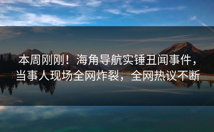 本周刚刚！海角导航实锤丑闻事件，当事人现场全网炸裂，全网热议不断