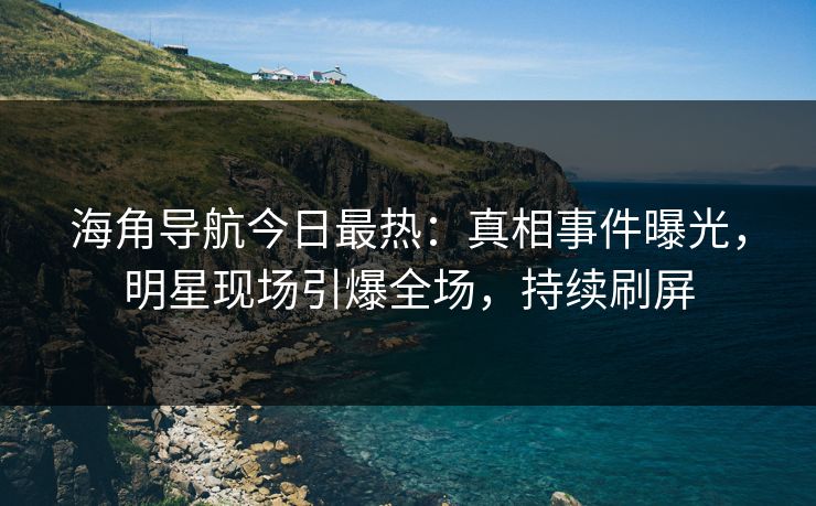 海角导航今日最热：真相事件曝光，明星现场引爆全场，持续刷屏