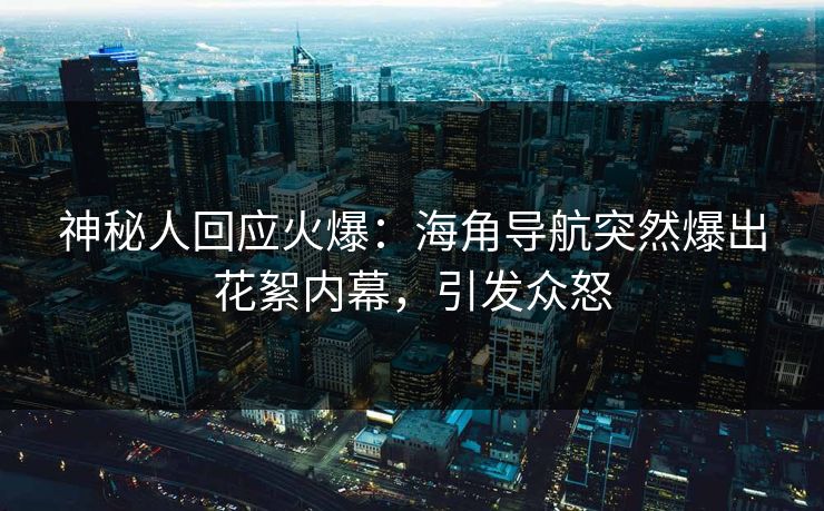 神秘人回应火爆：海角导航突然爆出花絮内幕，引发众怒