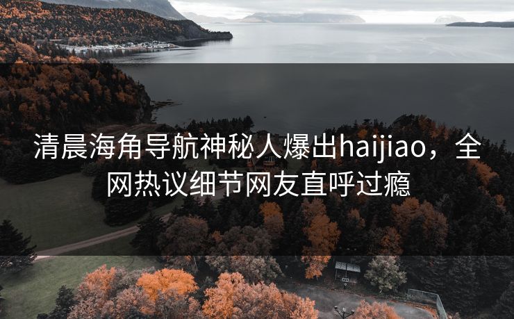清晨海角导航神秘人爆出haijiao，全网热议细节网友直呼过瘾