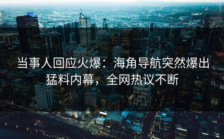 当事人回应火爆：海角导航突然爆出猛料内幕，全网热议不断