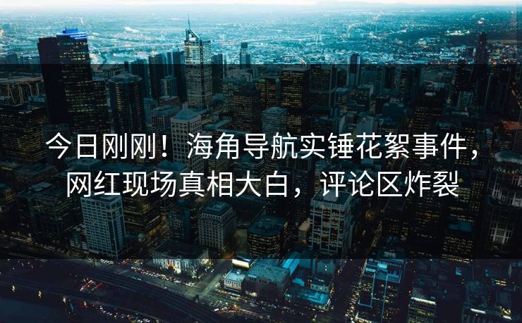 今日刚刚！海角导航实锤花絮事件，网红现场真相大白，评论区炸裂