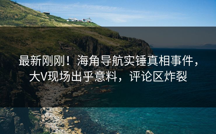 最新刚刚！海角导航实锤真相事件，大V现场出乎意料，评论区炸裂