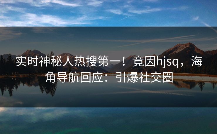 实时神秘人热搜第一！竟因hjsq，海角导航回应：引爆社交圈