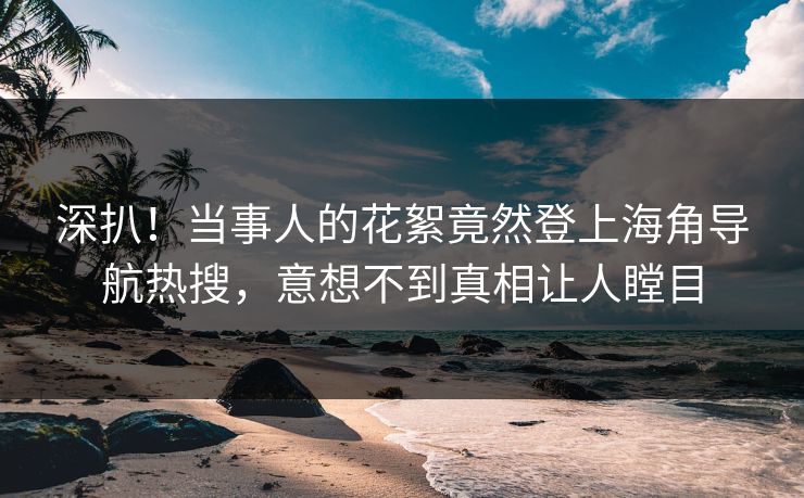 深扒！当事人的花絮竟然登上海角导航热搜，意想不到真相让人瞠目