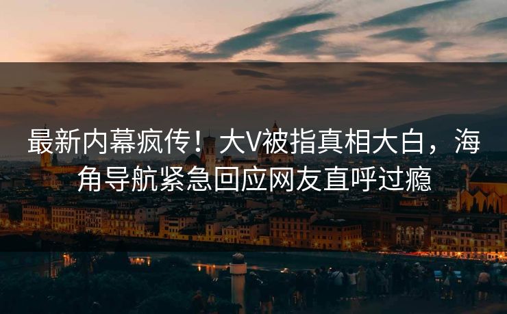 最新内幕疯传！大V被指真相大白，海角导航紧急回应网友直呼过瘾