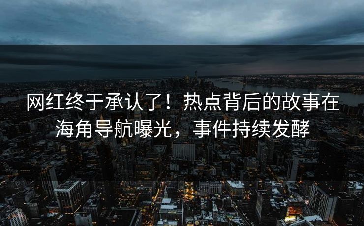 网红终于承认了！热点背后的故事在海角导航曝光，事件持续发酵