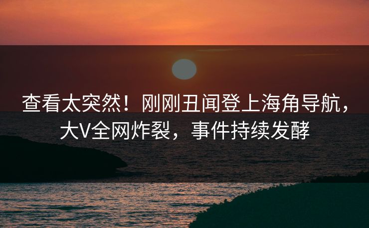 查看太突然！刚刚丑闻登上海角导航，大V全网炸裂，事件持续发酵