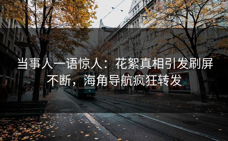 当事人一语惊人：花絮真相引发刷屏不断，海角导航疯狂转发