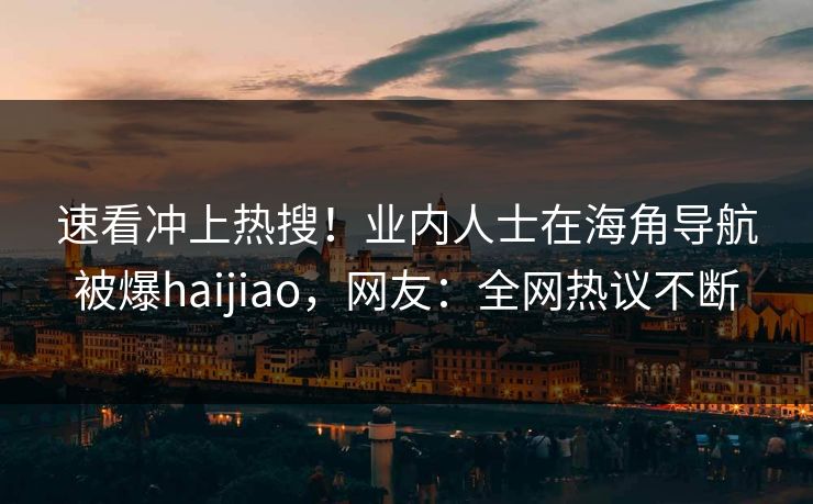 速看冲上热搜！业内人士在海角导航被爆haijiao，网友：全网热议不断