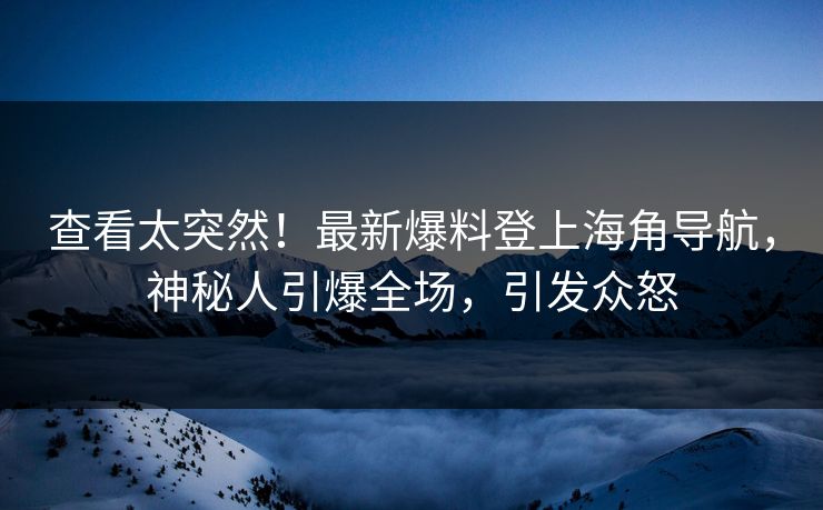 查看太突然！最新爆料登上海角导航，神秘人引爆全场，引发众怒