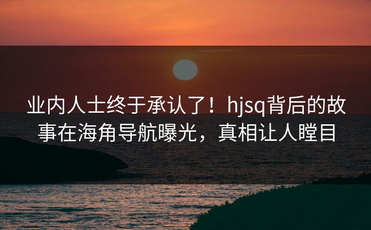 业内人士终于承认了！hjsq背后的故事在海角导航曝光，真相让人瞠目