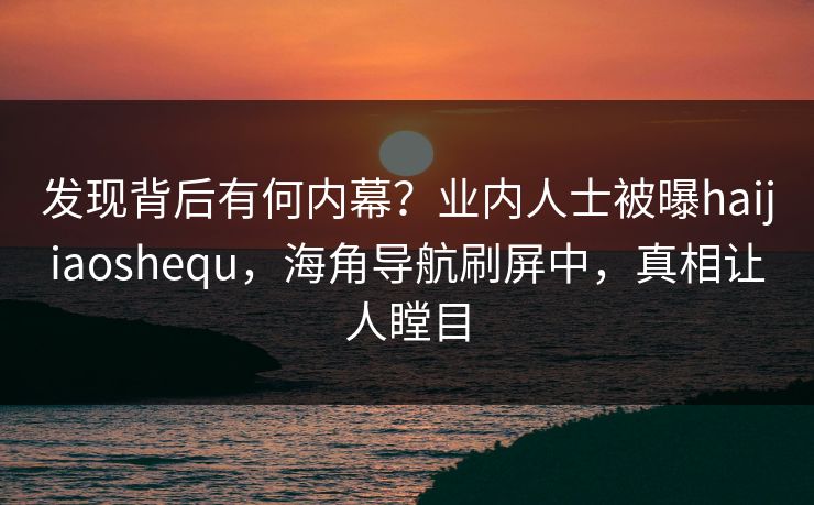 发现背后有何内幕？业内人士被曝haijiaoshequ，海角导航刷屏中，真相让人瞠目