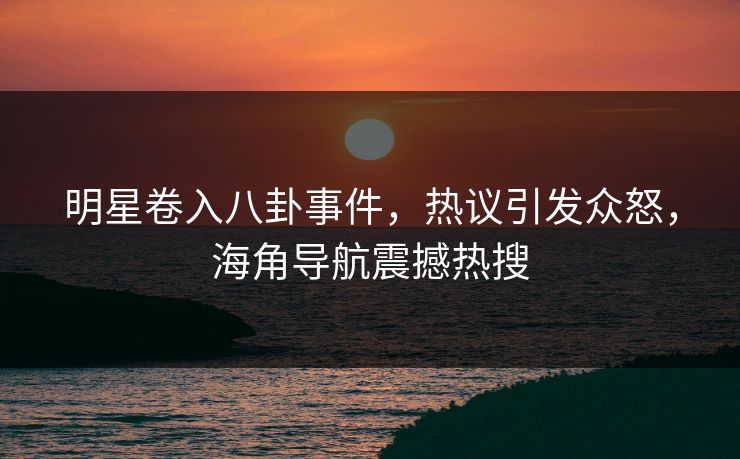 明星卷入八卦事件，热议引发众怒，海角导航震撼热搜