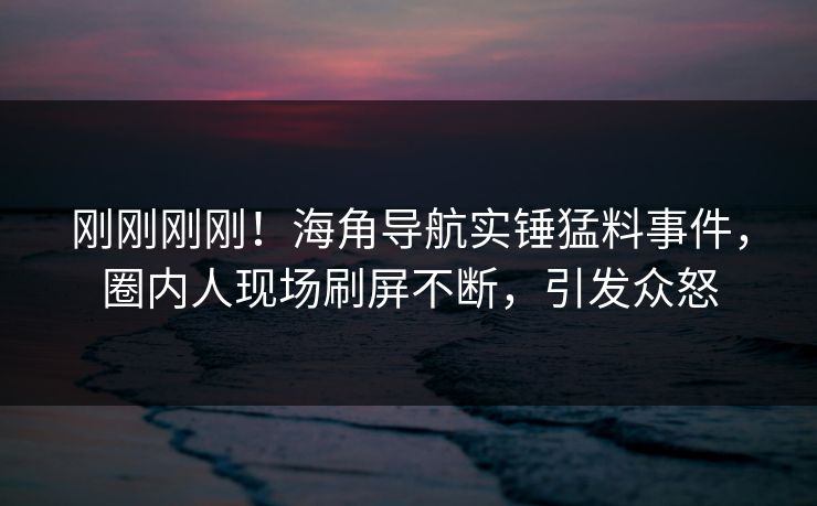 刚刚刚刚！海角导航实锤猛料事件，圈内人现场刷屏不断，引发众怒