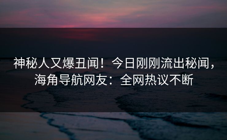 神秘人又爆丑闻！今日刚刚流出秘闻，海角导航网友：全网热议不断