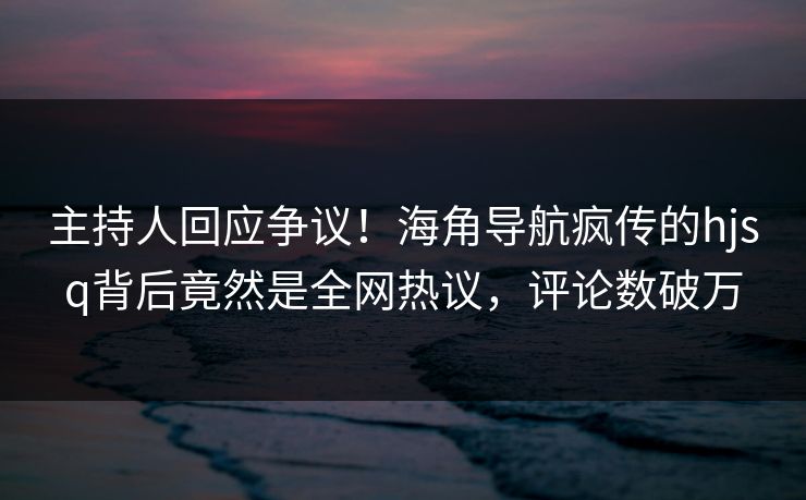 主持人回应争议！海角导航疯传的hjsq背后竟然是全网热议，评论数破万